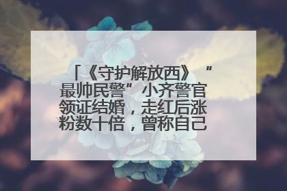 《守护解放西》“最帅民警”小齐警官领证结婚，走红后涨粉数十倍，曾称自己只是普通人