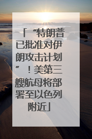 “特朗普已批准对伊朗攻击计划”！美第三艘航母将部署至以色列附近