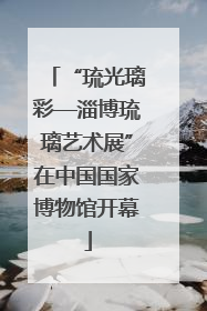 “琉光璃彩—淄博琉璃艺术展”在中国国家博物馆开幕