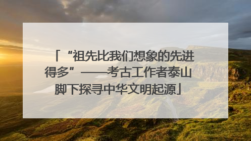 “祖先比我们想象的先进得多”——考古工作者泰山脚下探寻中华文明起源