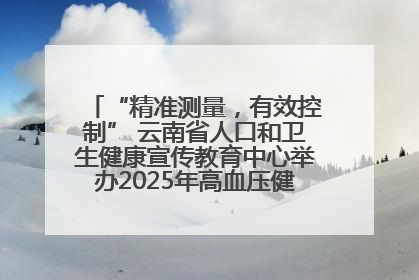 “精准测量，有效控制” 云南省人口和卫生健康宣传教育中心举办2025年高血压健康科普活动