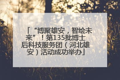 “博聚雄安，智绘未来”！第135批博士后科技服务团（河北雄安）活动成功举办