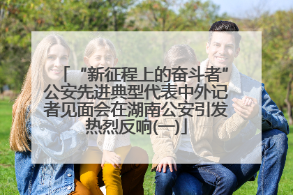 “新征程上的奋斗者”公安先进典型代表中外记者见面会在湖南公安引发热烈反响(一)