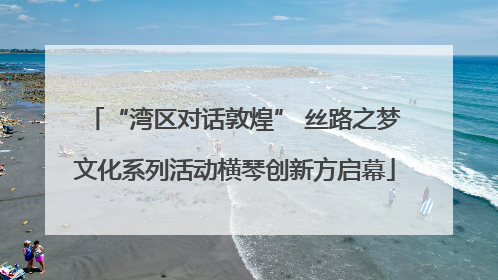“湾区对话敦煌” 丝路之梦文化系列活动横琴创新方启幕