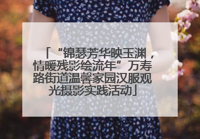 “锦瑟芳华映玉渊，情暖残影绘流年”万寿路街道温馨家园汉服观光摄影实践活动