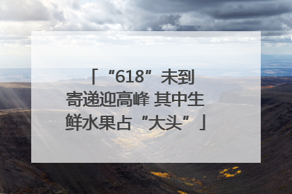 “618”未到 寄递迎高峰 其中生鲜水果占“大头”