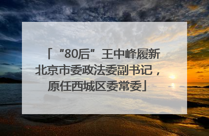 “80后”王中峰履新北京市委政法委副书记，原任西城区委常委