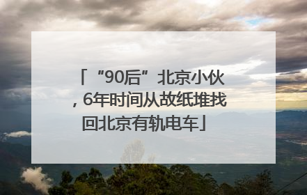 “90后”北京小伙，6年时间从故纸堆找回北京有轨电车