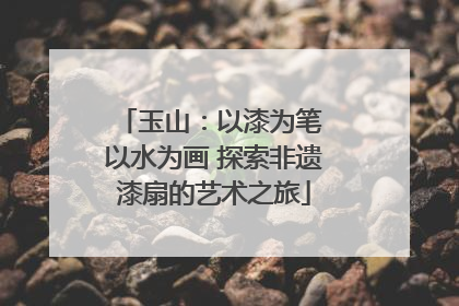 玉山：以漆为笔 以水为画 探索非遗漆扇的艺术之旅