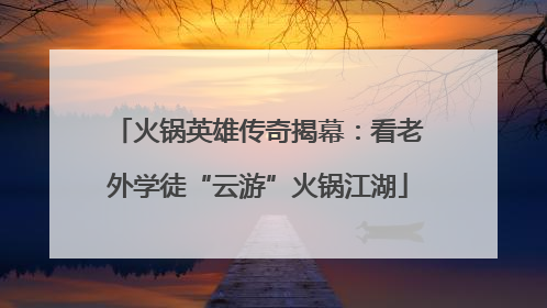 火锅英雄传奇揭幕：看老外学徒“云游”火锅江湖