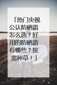 热门央视公认防晒霜怎么选？好用的防晒霜有哪些？按需种草！