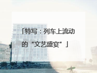 特写：列车上流动的“文艺盛宴”