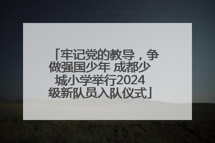 牢记党的教导，争做强国少年 成都少城小学举行2024级新队员入队仪式