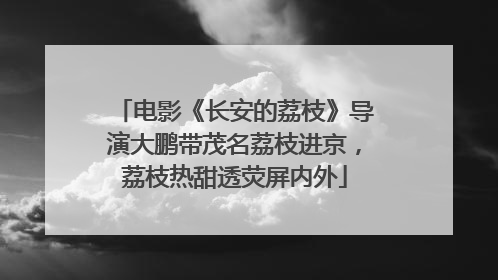电影《长安的荔枝》导演大鹏带茂名荔枝进京，荔枝热甜透荧屏内外
