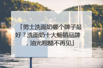 男士洗面奶哪个牌子最好？洗面奶十大畅销品牌，油光粗糙不再见