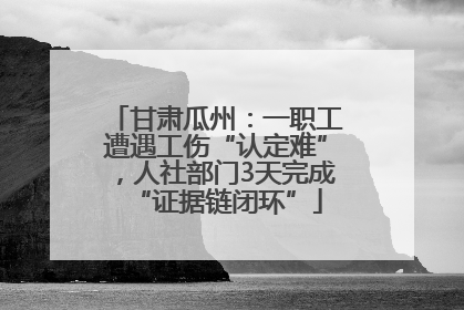 甘肃瓜州：一职工遭遇工伤“认定难”，人社部门3天完成“证据链闭环”