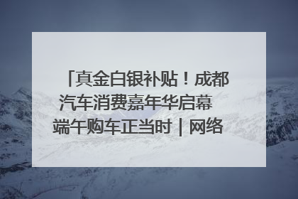 真金白银补贴！成都汽车消费嘉年华启幕 端午购车正当时｜网络中国节·端午