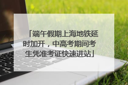 端午假期上海地铁延时加开，中高考期间考生凭准考证快速进站