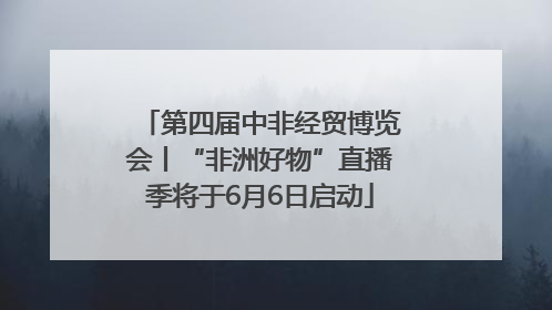 第四届中非经贸博览会丨“非洲好物”直播季将于6月6日启动
