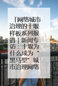 网络城市治理的十堰样板系列报道｜新闻专访：十堰为什么成为“黑马型”城市治理网络维度典型
