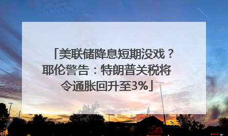 美联储降息短期没戏？耶伦警告：特朗普关税将令通胀回升至3%