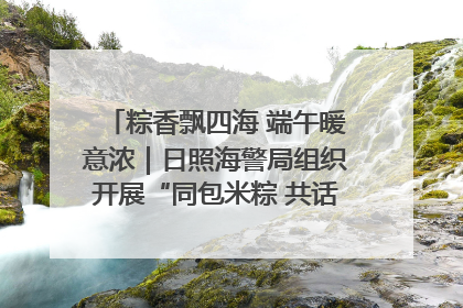 粽香飘四海 端午暖意浓｜日照海警局组织开展“同包米粽 共话端午”系列活动