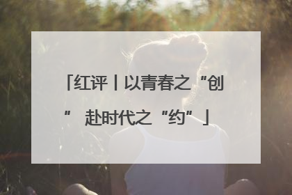 红评丨以青春之“创” 赴时代之“约”