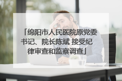 绵阳市人民医院原党委书记、院长陈斌 接受纪律审查和监察调查
