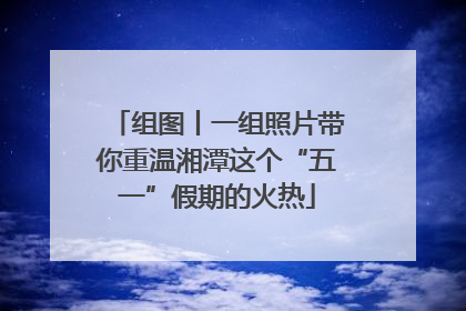 组图丨一组照片带你重温湘潭这个“五一”假期的火热