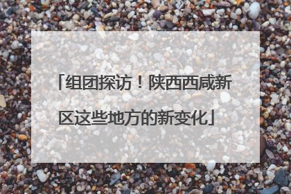 组团探访！陕西西咸新区这些地方的新变化