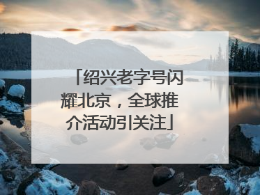 绍兴老字号闪耀北京，全球推介活动引关注