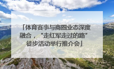 体育赛事与商圈业态深度融合，“走红军走过的路” 徒步活动举行推介会