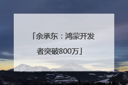 余承东：鸿蒙开发者突破800万
