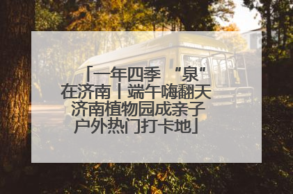 一年四季 “泉”在济南丨端午嗨翻天 济南植物园成亲子户外热门打卡地