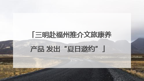 三明赴福州推介文旅康养产品 发出“夏日邀约”