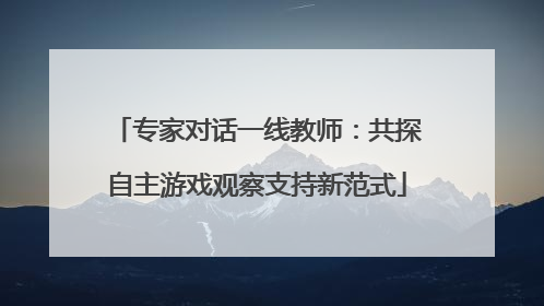 专家对话一线教师：共探自主游戏观察支持新范式
