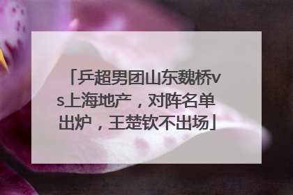 乒超男团山东魏桥vs上海地产，对阵名单出炉，王楚钦不出场
