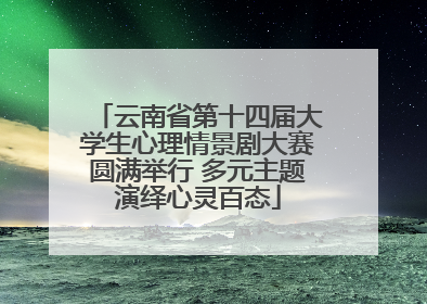 云南省第十四届大学生心理情景剧大赛圆满举行 多元主题演绎心灵百态