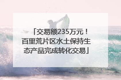 交易额235万元！百里荒片区水土保持生态产品完成转化交易