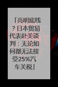 亮明底线？日本贸易代表赴美谈判：无论如何都无法接受25%汽车关税