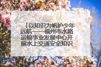 以知识为帆护少年远航——福州市水路运输事业发展中心开展水上交通安全知识进校园活动