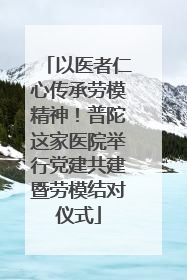 以医者仁心传承劳模精神！普陀这家医院举行党建共建暨劳模结对仪式