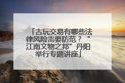 古玩交易有哪些法律风险需要防范？“江南文物之邦”丹阳举行专题讲座
