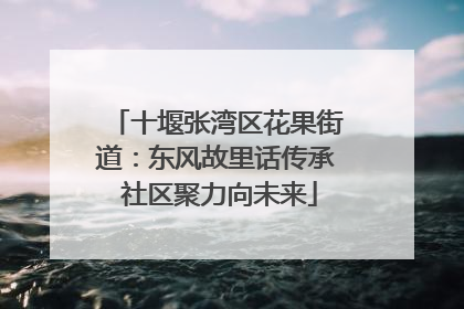 十堰张湾区花果街道：东风故里话传承 社区聚力向未来