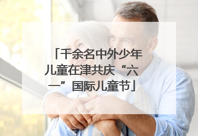千余名中外少年儿童在津共庆“六一”国际儿童节
