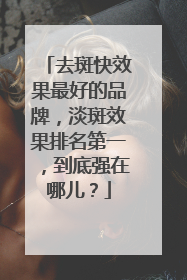 去斑快效果最好的品牌，淡斑效果排名第一，到底强在哪儿？