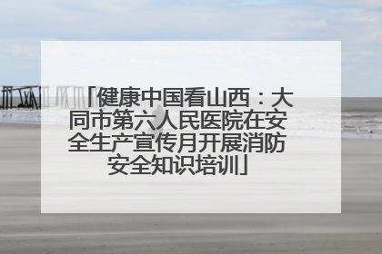 健康中国看山西：大同市第六人民医院在安全生产宣传月开展消防安全知识培训