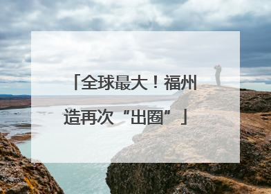 全球最大！福州造再次“出圈”