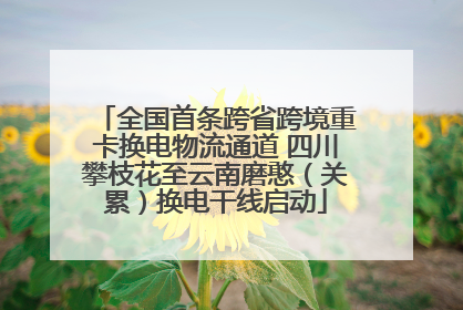 全国首条跨省跨境重卡换电物流通道 四川攀枝花至云南磨憨（关累）换电干线启动
