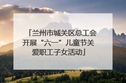 兰州市城关区总工会开展“六一”儿童节关爱职工子女活动